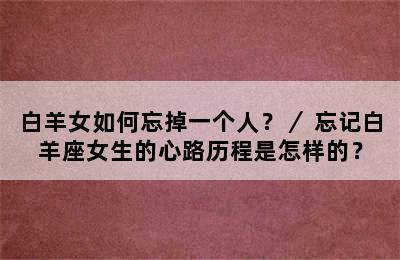 白羊女如何忘掉一个人？／ 忘记白羊座女生的心路历程是怎样的？